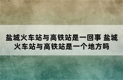 盐城火车站与高铁站是一回事 盐城火车站与高铁站是一个地方吗